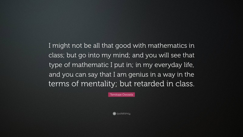 Temitope Owosela Quote: “I might not be all that good with mathematics in class; but go into my mind; and you will see that type of mathematic I put in; in my everyday life, and you can say that I am genius in a way in the terms of mentality; but retarded in class.”