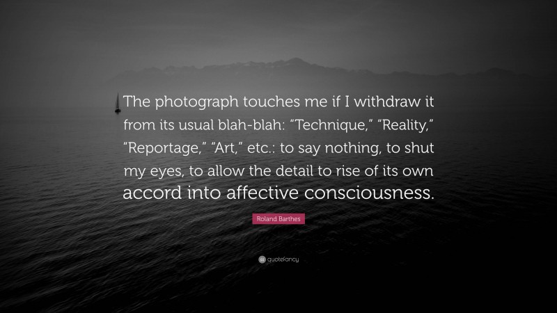 Roland Barthes Quote: “The photograph touches me if I withdraw it from its usual blah-blah: “Technique,” “Reality,” “Reportage,” “Art,” etc.: to say nothing, to shut my eyes, to allow the detail to rise of its own accord into affective consciousness.”