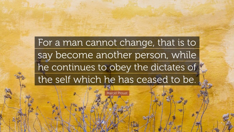 Marcel Proust Quote: “For a man cannot change, that is to say become another person, while he continues to obey the dictates of the self which he has ceased to be.”