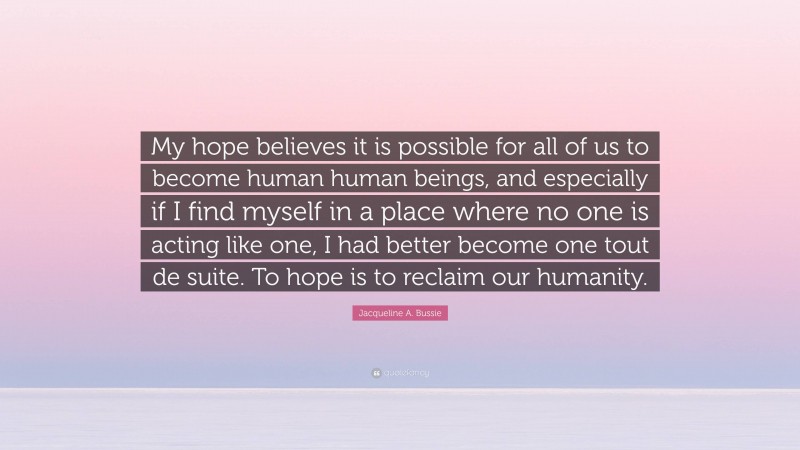 Jacqueline A. Bussie Quote: “My hope believes it is possible for all of us to become human human beings, and especially if I find myself in a place where no one is acting like one, I had better become one tout de suite. To hope is to reclaim our humanity.”