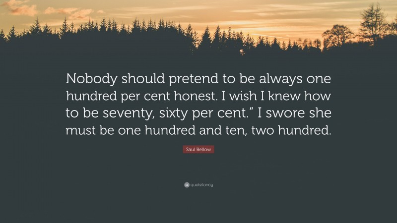 Saul Bellow Quote: “Nobody should pretend to be always one hundred per cent honest. I wish I knew how to be seventy, sixty per cent.” I swore she must be one hundred and ten, two hundred.”