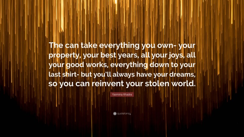 Yasmina Khadra Quote: “The can take everything you own- your property, your best years, all your joys, all your good works, everything down to your last shirt- but you’ll always have your dreams, so you can reinvent your stolen world.”