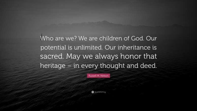 Russell M. Nelson Quote: “Who are we? We are children of God. Our potential is unlimited. Our inheritance is sacred. May we always honor that heritage – in every thought and deed.”