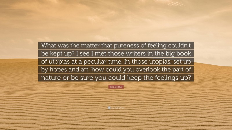 Saul Bellow Quote: “What was the matter that pureness of feeling couldn’t be kept up? I see I met those writers in the big book of utopias at a peculiar time. In those utopias, set up by hopes and art, how could you overlook the part of nature or be sure you could keep the feelings up?”