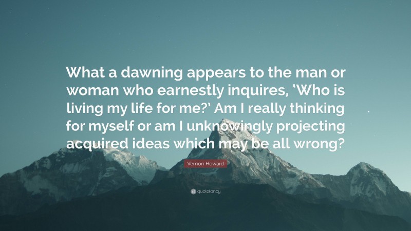 Vernon Howard Quote: “What a dawning appears to the man or woman who earnestly inquires, ‘Who is living my life for me?’ Am I really thinking for myself or am I unknowingly projecting acquired ideas which may be all wrong?”