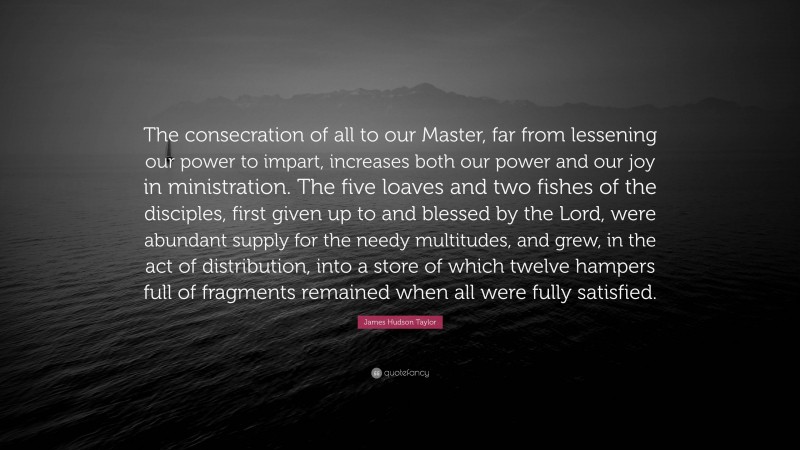 James Hudson Taylor Quote: “The consecration of all to our Master, far from lessening our power to impart, increases both our power and our joy in ministration. The five loaves and two fishes of the disciples, first given up to and blessed by the Lord, were abundant supply for the needy multitudes, and grew, in the act of distribution, into a store of which twelve hampers full of fragments remained when all were fully satisfied.”