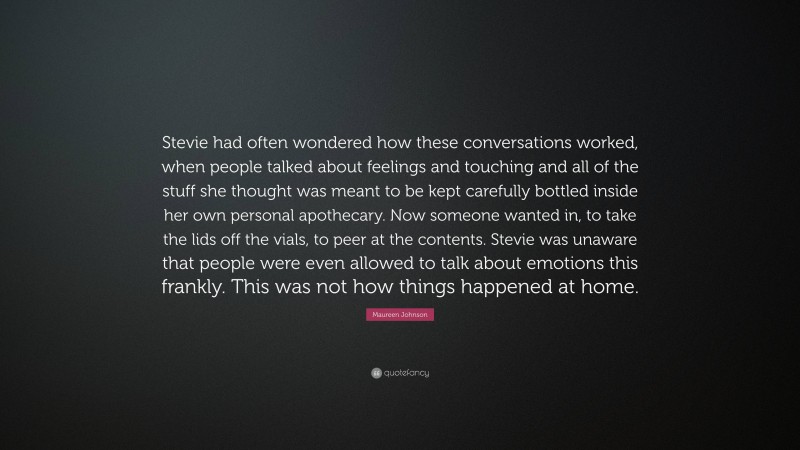 Maureen Johnson Quote: “Stevie had often wondered how these conversations worked, when people talked about feelings and touching and all of the stuff she thought was meant to be kept carefully bottled inside her own personal apothecary. Now someone wanted in, to take the lids off the vials, to peer at the contents. Stevie was unaware that people were even allowed to talk about emotions this frankly. This was not how things happened at home.”