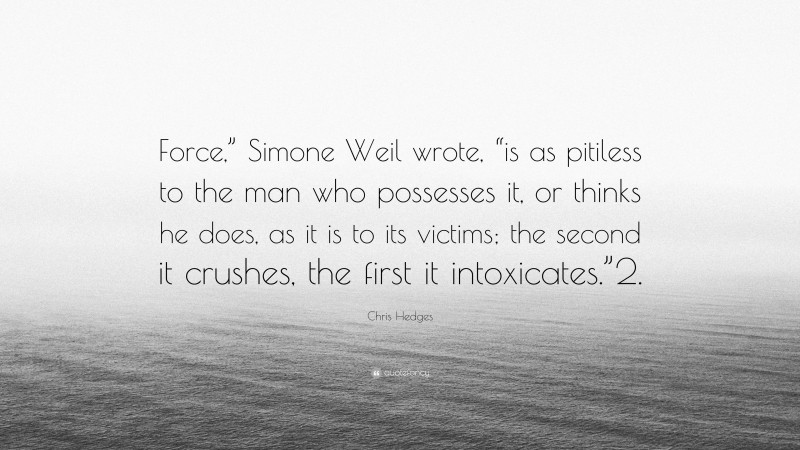 Chris Hedges Quote: “Force,” Simone Weil wrote, “is as pitiless to the man who possesses it, or thinks he does, as it is to its victims; the second it crushes, the first it intoxicates.”2.”