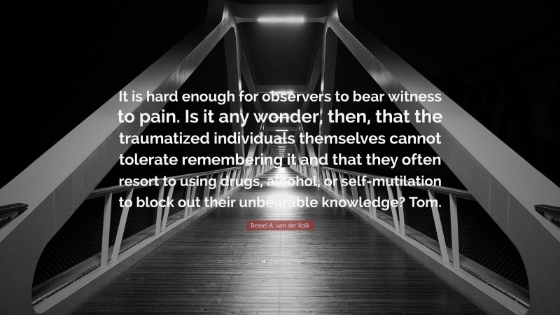 Bessel A. van der Kolk Quote: “It is hard enough for observers to bear witness to pain. Is it any wonder, then, that the traumatized individuals themselves cannot tolerate remembering it and that they often resort to using drugs, alcohol, or self-mutilation to block out their unbearable knowledge? Tom.”