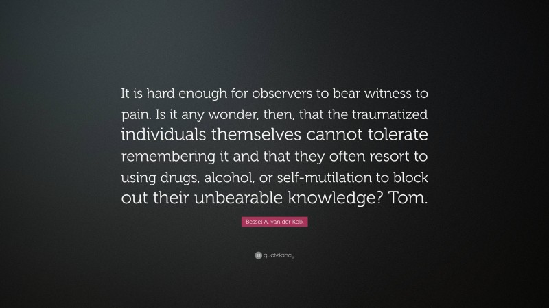 Bessel A. van der Kolk Quote: “It is hard enough for observers to bear witness to pain. Is it any wonder, then, that the traumatized individuals themselves cannot tolerate remembering it and that they often resort to using drugs, alcohol, or self-mutilation to block out their unbearable knowledge? Tom.”