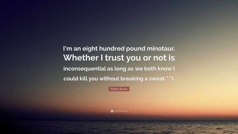 Robert Bevan Quote: “I’m an eight hundred pound minotaur. Whether I trust you or not is inconsequential as long as we both know I could kill you without breaking a sweat.” “I.”