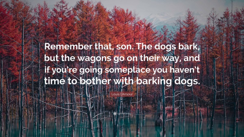 Louis L'Amour Quote: “Remember that, son. The dogs bark, but the wagons go on their way, and if you’re going someplace you haven’t time to bother with barking dogs.”