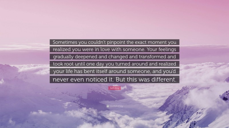 Seth King Quote: “Sometimes you couldn’t pinpoint the exact moment you realized you were in love with someone. Your feelings gradually deepened and changed and transformed and took root until one day you turned around and realized your life has bent itself around someone, and you’d never even noticed it. But this was different.”