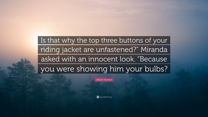 Jillian Hunter Quote: “Is that why the top three buttons of your riding jacket are unfastened?” Miranda asked with an innocent look. “Because you were showing him your bulbs?”