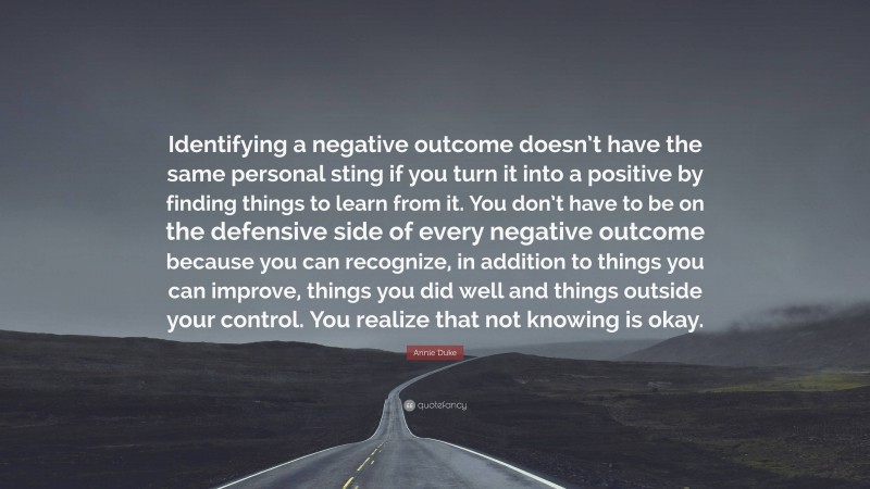 Annie Duke Quote: “Identifying a negative outcome doesn’t have the same personal sting if you turn it into a positive by finding things to learn from it. You don’t have to be on the defensive side of every negative outcome because you can recognize, in addition to things you can improve, things you did well and things outside your control. You realize that not knowing is okay.”