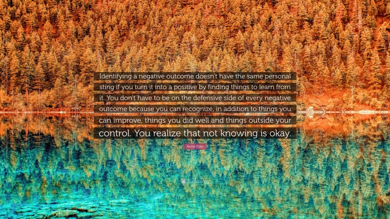 Annie Duke Quote: “Identifying a negative outcome doesn’t have the same personal sting if you turn it into a positive by finding things to learn from it. You don’t have to be on the defensive side of every negative outcome because you can recognize, in addition to things you can improve, things you did well and things outside your control. You realize that not knowing is okay.”