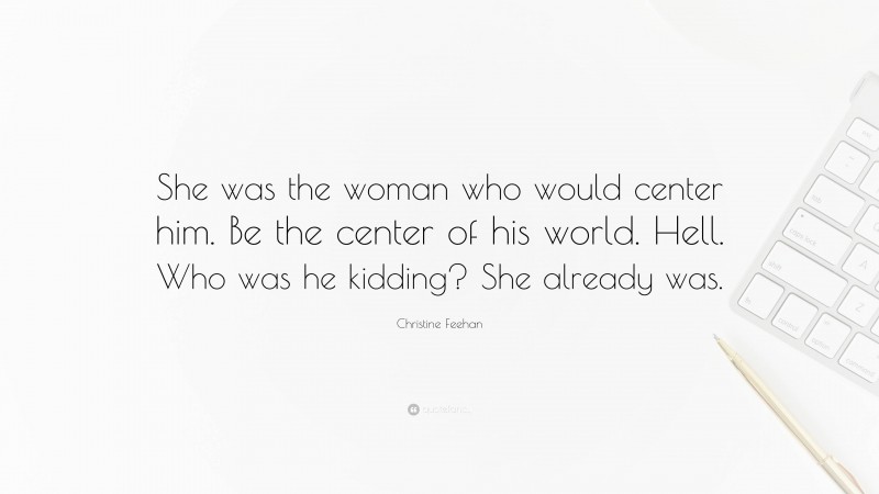 Christine Feehan Quote: “She was the woman who would center him. Be the center of his world. Hell. Who was he kidding? She already was.”