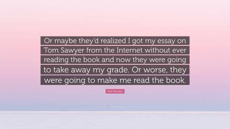 Rick Riordan Quote: “Or maybe they’d realized I got my essay on Tom Sawyer from the Internet without ever reading the book and now they were going to take away my grade. Or worse, they were going to make me read the book.”