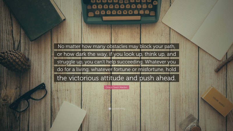 Orison Swett Marden Quote: “No matter how many obstacles may block your path, or how dark the way, if you look up, think up, and struggle up, you can’t help succeeding. Whatever you do for a living, whatever fortune or misfortune, hold the victorious attitude and push ahead.”