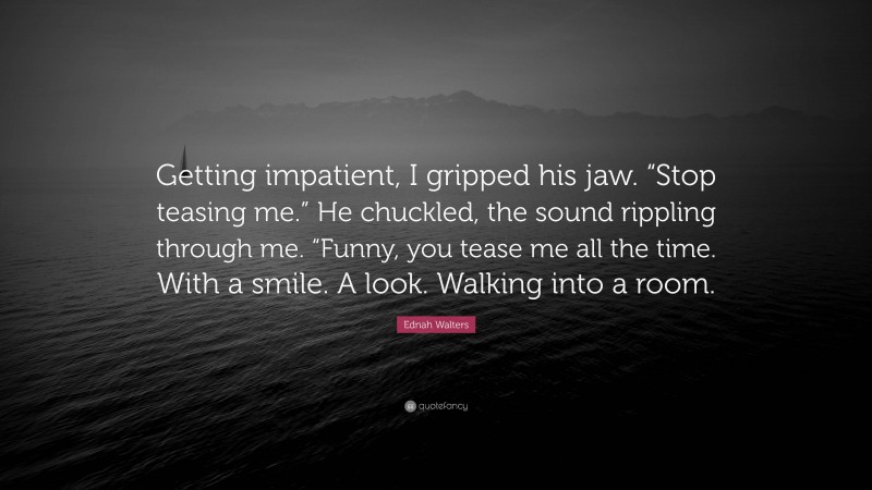 Ednah Walters Quote: “Getting impatient, I gripped his jaw. “Stop teasing me.” He chuckled, the sound rippling through me. “Funny, you tease me all the time. With a smile. A look. Walking into a room.”