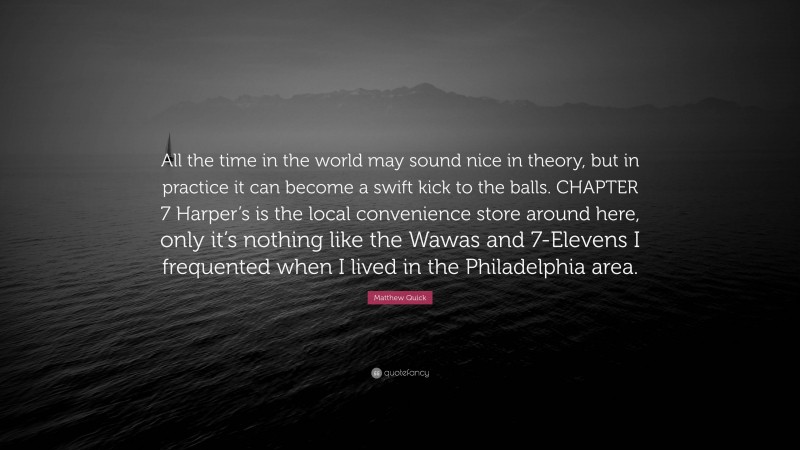 Matthew Quick Quote: “All the time in the world may sound nice in theory, but in practice it can become a swift kick to the balls. CHAPTER 7 Harper’s is the local convenience store around here, only it’s nothing like the Wawas and 7-Elevens I frequented when I lived in the Philadelphia area.”