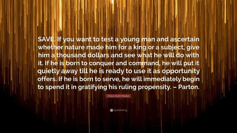 Orison Swett Marden Quote: “SAVE. If you want to test a young man and ascertain whether nature made him for a king or a subject, give him a thousand dollars and see what he will do with it. If he is born to conquer and command, he will put it quietly away till he is ready to use it as opportunity offers. If he is born to serve, he will immediately begin to spend it in gratifying his ruling propensity. – Parton.”