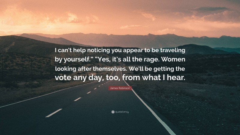 James Robinson Quote: “I can’t help noticing you appear to be traveling by yourself.” “Yes, it’s all the rage. Women looking after themselves. We’ll be getting the vote any day, too, from what I hear.”