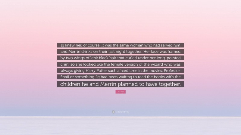 Joe Hill Quote: “Ig knew her, of course. It was the same woman who had served him and Merrin drinks on their last night together. Her face was framed by two wings of lank black hair that curled under her long, pointed chin, so she looked like the female version of the wizard who was always giving Harry Potter such a hard time in the movies. Professor Snail or something. Ig had been waiting to read the books with the children he and Merrin planned to have together.”