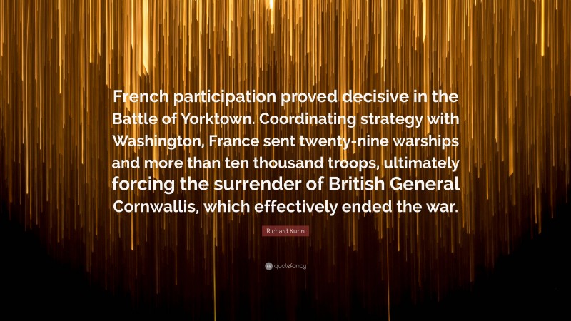 Richard Kurin Quote: “French participation proved decisive in the Battle of Yorktown. Coordinating strategy with Washington, France sent twenty-nine warships and more than ten thousand troops, ultimately forcing the surrender of British General Cornwallis, which effectively ended the war.”