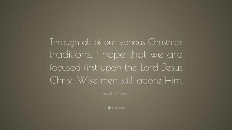 Russell M. Nelson Quote: “Through all of our various Christmas traditions, I hope that we are focused first upon the Lord Jesus Christ. Wise men still adore Him.”