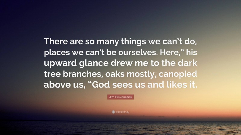 Jim Provenzano Quote: “There are so many things we can’t do, places we can’t be ourselves. Here,” his upward glance drew me to the dark tree branches, oaks mostly, canopied above us, “God sees us and likes it.”