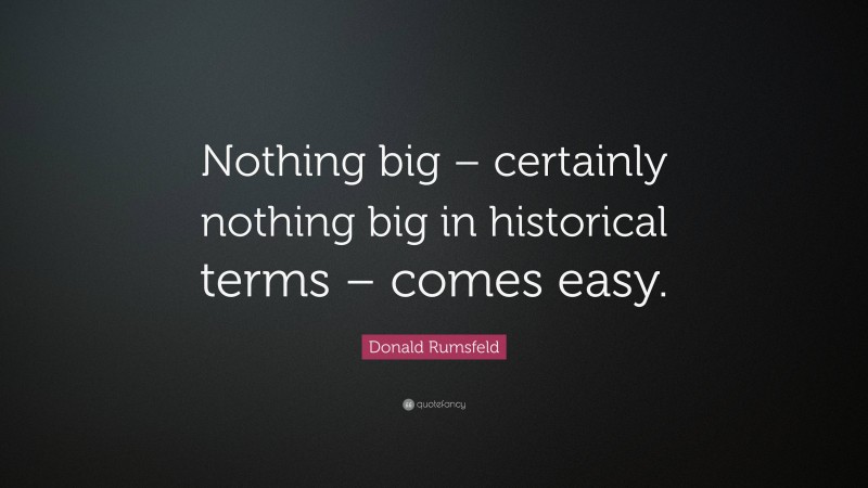 Donald Rumsfeld Quote: “Nothing big – certainly nothing big in historical terms – comes easy.”