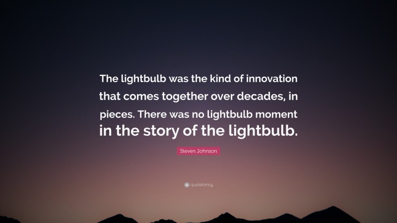 Steven Johnson Quote: “The lightbulb was the kind of innovation that comes together over decades, in pieces. There was no lightbulb moment in the story of the lightbulb.”