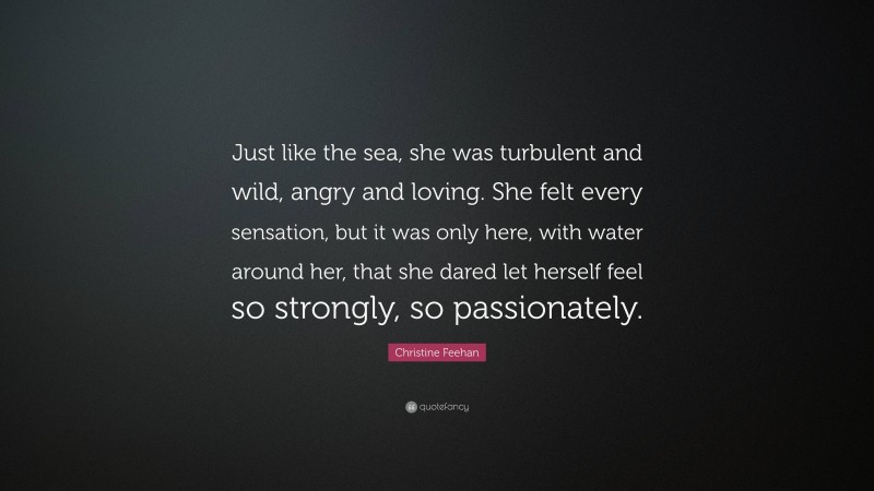 Christine Feehan Quote: “Just like the sea, she was turbulent and wild, angry and loving. She felt every sensation, but it was only here, with water around her, that she dared let herself feel so strongly, so passionately.”