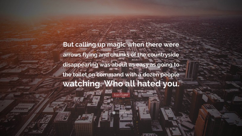 Eoin Colfer Quote: “But calling up magic when there were arrows flying and chunks of the countryside disappearing was about as easy as going to the toilet on command with a dozen people watching. Who all hated you.”