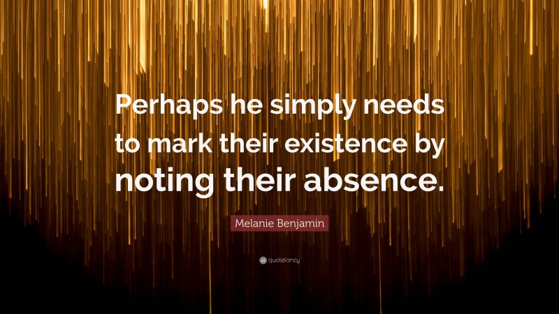 Melanie Benjamin Quote: “Perhaps he simply needs to mark their existence by noting their absence.”