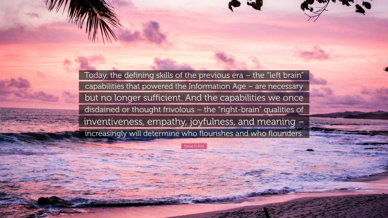 Daniel H. Pink Quote: “Today, the defining skills of the previous era – the “left brain” capabilities that powered the Information Age – are necessary but no longer sufficient. And the capabilities we once disdained or thought frivolous – the “right-brain” qualities of inventiveness, empathy, joyfulness, and meaning – increasingly will determine who flourishes and who flounders.”