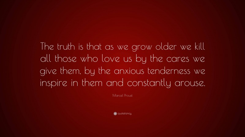 Marcel Proust Quote: “The truth is that as we grow older we kill all those who love us by the cares we give them, by the anxious tenderness we inspire in them and constantly arouse.”