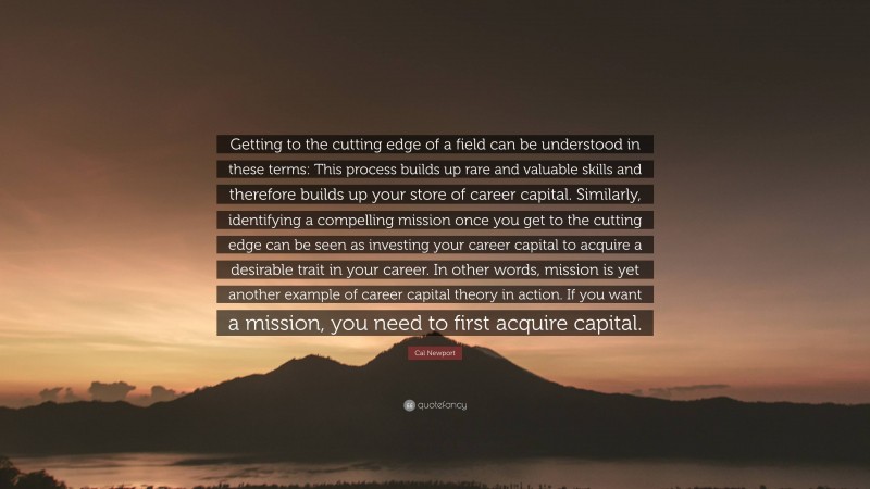Cal Newport Quote: “Getting to the cutting edge of a field can be understood in these terms: This process builds up rare and valuable skills and therefore builds up your store of career capital. Similarly, identifying a compelling mission once you get to the cutting edge can be seen as investing your career capital to acquire a desirable trait in your career. In other words, mission is yet another example of career capital theory in action. If you want a mission, you need to first acquire capital.”