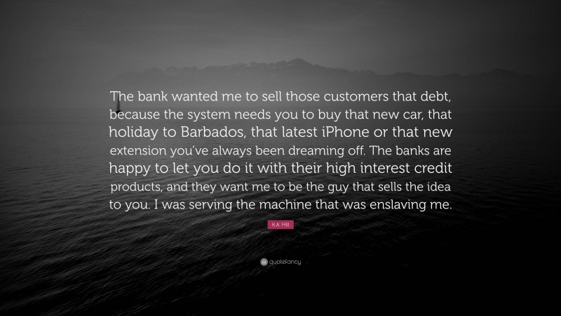 K.A. Hill Quote: “The bank wanted me to sell those customers that debt, because the system needs you to buy that new car, that holiday to Barbados, that latest iPhone or that new extension you’ve always been dreaming off. The banks are happy to let you do it with their high interest credit products, and they want me to be the guy that sells the idea to you. I was serving the machine that was enslaving me.”