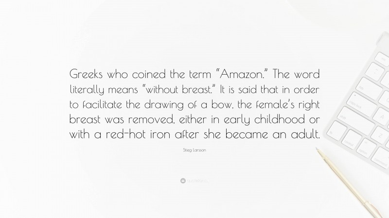 Stieg Larsson Quote: “Greeks who coined the term “Amazon.” The word literally means “without breast.” It is said that in order to facilitate the drawing of a bow, the female’s right breast was removed, either in early childhood or with a red-hot iron after she became an adult.”
