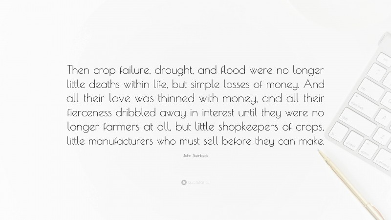 John Steinbeck Quote: “Then crop failure, drought, and flood were no longer little deaths within life, but simple losses of money. And all their love was thinned with money, and all their fierceness dribbled away in interest until they were no longer farmers at all, but little shopkeepers of crops, little manufacturers who must sell before they can make.”