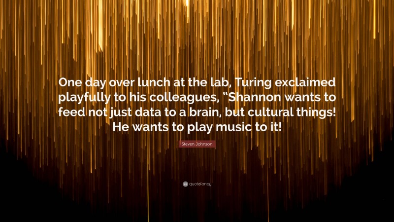 Steven Johnson Quote: “One day over lunch at the lab, Turing exclaimed playfully to his colleagues, “Shannon wants to feed not just data to a brain, but cultural things! He wants to play music to it!”