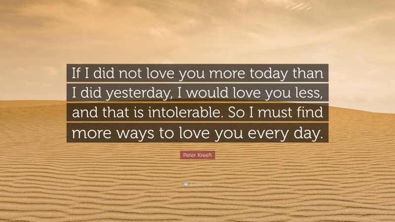 Peter Kreeft Quote: “If I did not love you more today than I did yesterday, I would love you less, and that is intolerable. So I must find more ways to love you every day.”