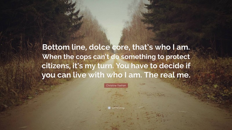Christine Feehan Quote: “Bottom line, dolce core, that’s who I am. When the cops can’t do something to protect citizens, it’s my turn. You have to decide if you can live with who I am. The real me.”