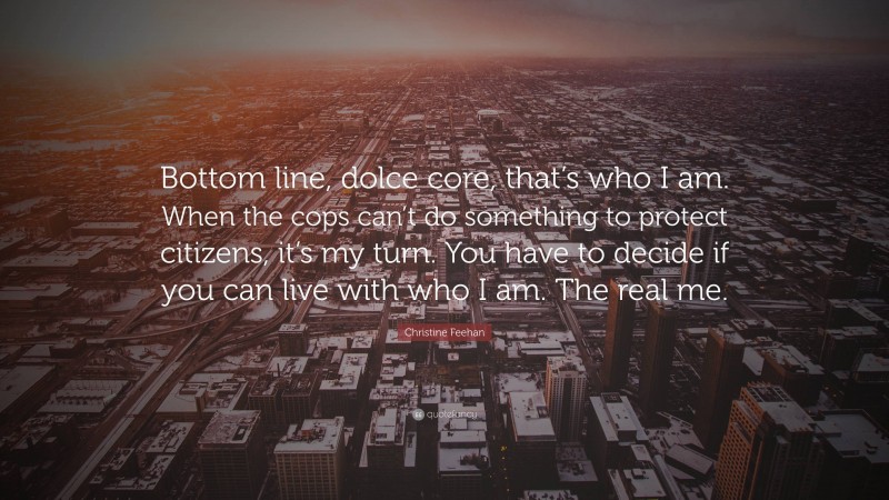 Christine Feehan Quote: “Bottom line, dolce core, that’s who I am. When the cops can’t do something to protect citizens, it’s my turn. You have to decide if you can live with who I am. The real me.”