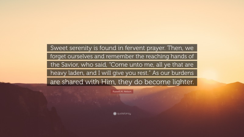 Russell M. Nelson Quote: “Sweet serenity is found in fervent prayer. Then, we forget ourselves and remember the reaching hands of the Savior, who said, “Come unto me, all ye that are heavy laden, and I will give you rest.” As our burdens are shared with Him, they do become lighter.”
