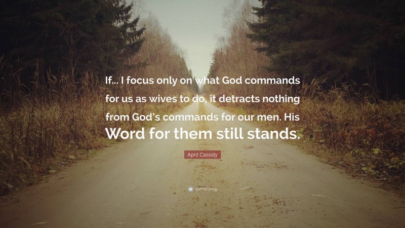 April Cassidy Quote: “If... I focus only on what God commands for us as wives to do, it detracts nothing from God’s commands for our men. His Word for them still stands.”