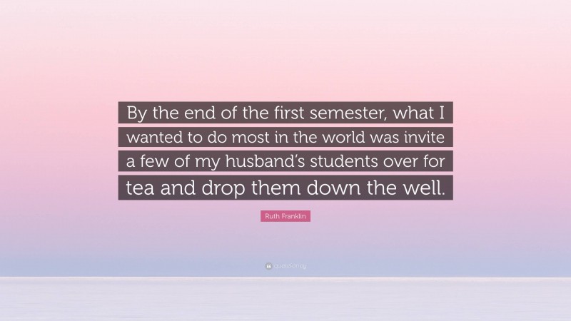 Ruth Franklin Quote: “By the end of the first semester, what I wanted to do most in the world was invite a few of my husband’s students over for tea and drop them down the well.”
