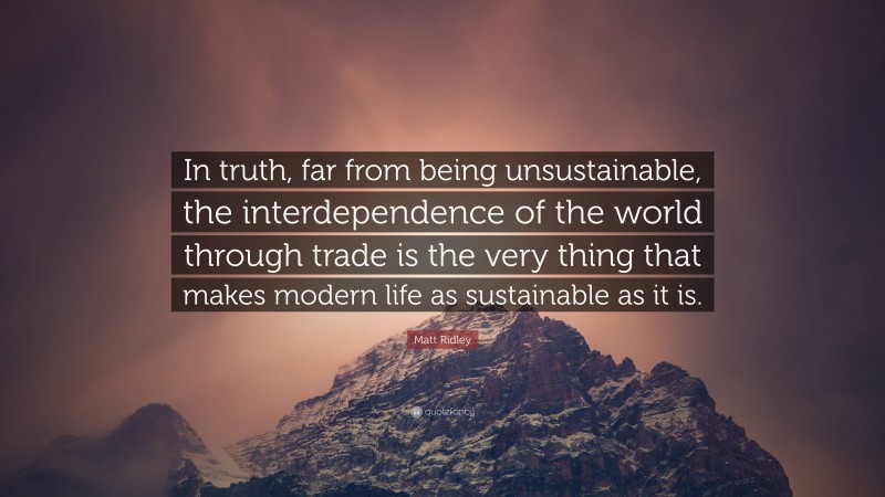 Matt Ridley Quote: “In truth, far from being unsustainable, the interdependence of the world through trade is the very thing that makes modern life as sustainable as it is.”